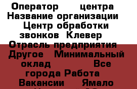 Оператор Call-центра › Название организации ­ Центр обработки звонков «Клевер» › Отрасль предприятия ­ Другое › Минимальный оклад ­ 55 000 - Все города Работа » Вакансии   . Ямало-Ненецкий АО,Лабытнанги г.